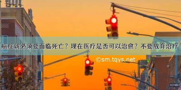 癌症就必须要面临死亡？现在医疗是否可以治愈？不要放弃治疗！