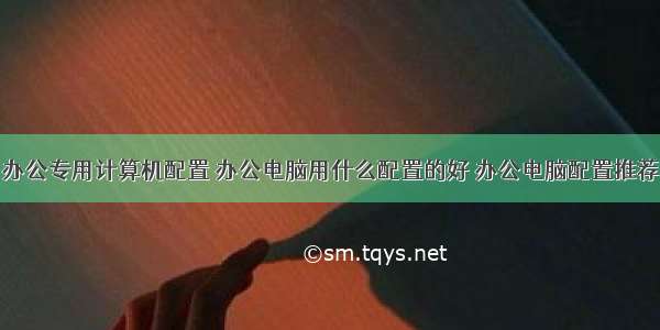 办公专用计算机配置 办公电脑用什么配置的好 办公电脑配置推荐