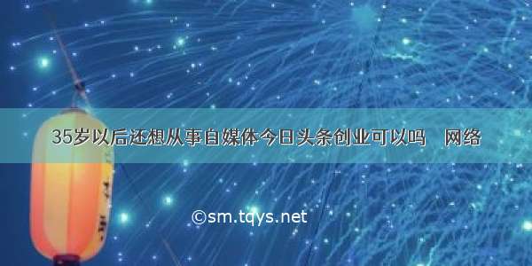 35岁以后还想从事自媒体今日头条创业可以吗 – 网络