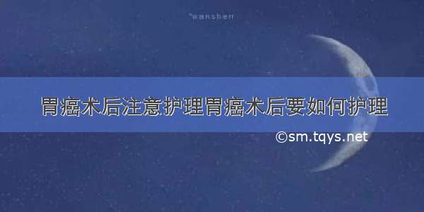 胃癌术后注意护理胃癌术后要如何护理