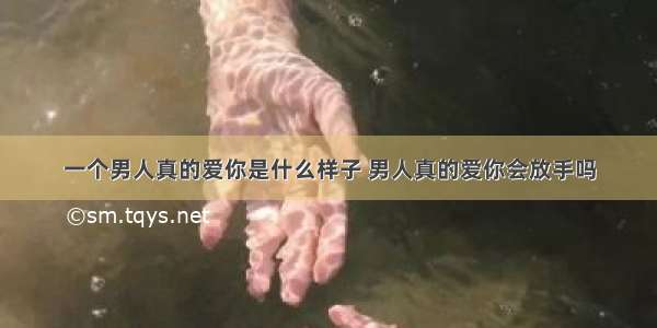 一个男人真的爱你是什么样子 男人真的爱你会放手吗