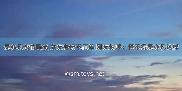 吴亦凡恋情曝光 女友身份不简单 网友惊呼：怪不得吴亦凡这样