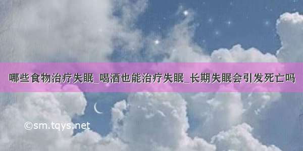 哪些食物治疗失眠_喝酒也能治疗失眠_长期失眠会引发死亡吗