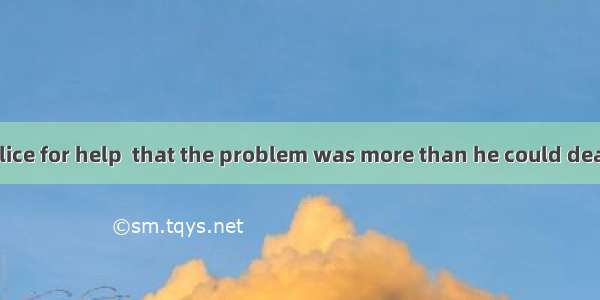 He called the police for help  that the problem was more than he could deal with.A. having