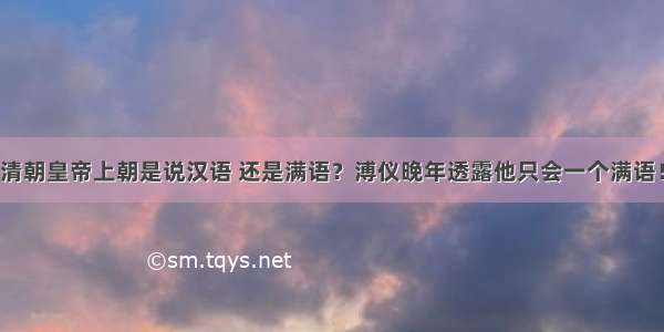 清朝皇帝上朝是说汉语 还是满语？溥仪晚年透露他只会一个满语！