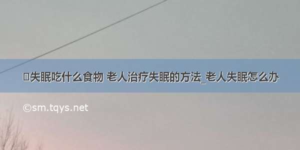 ​失眠吃什么食物 老人治疗失眠的方法_老人失眠怎么办