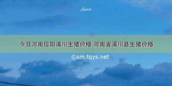 今日河南信阳潢川生猪价格 河南省潢川县生猪价格