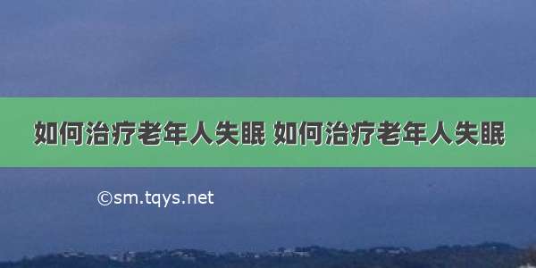 如何治疗老年人失眠 如何治疗老年人失眠