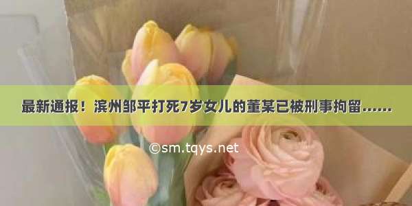 最新通报！滨州邹平打死7岁女儿的董某已被刑事拘留……