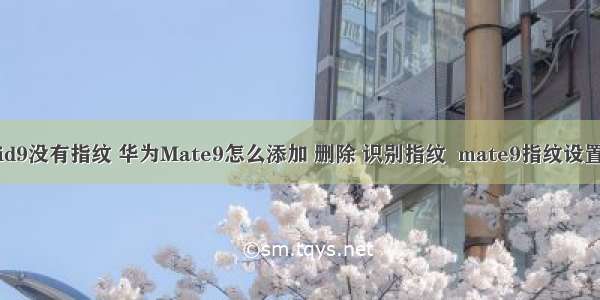 华为android9没有指纹 华为Mate9怎么添加 删除 识别指纹  mate9指纹设置全面教程...