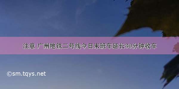 注意 广州地铁二号线今日末班车延长30分钟收车