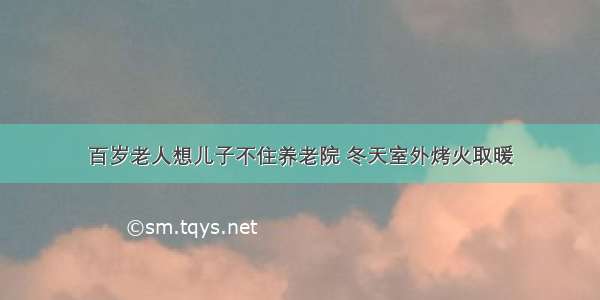 百岁老人想儿子不住养老院 冬天室外烤火取暖