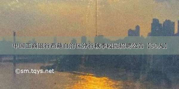 中国工商银行西藏自治区分行秋季校园招聘公告【50人】