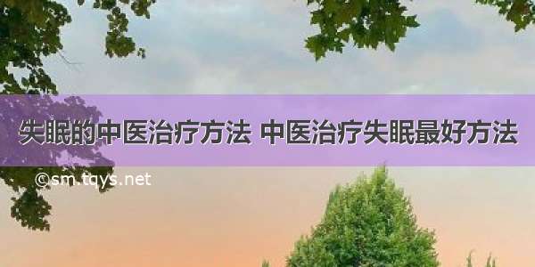 失眠的中医治疗方法 中医治疗失眠最好方法