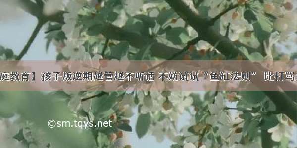 【家庭教育】孩子叛逆期越管越不听话 不妨试试“鱼缸法则” 比打骂更有用