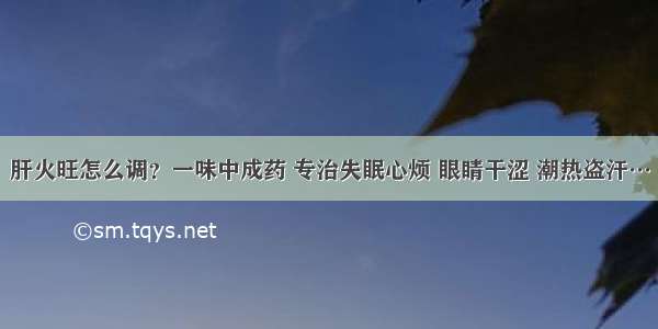 肝火旺怎么调？一味中成药 专治失眠心烦 眼睛干涩 潮热盗汗…