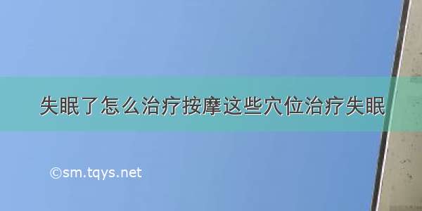 失眠了怎么治疗按摩这些穴位治疗失眠