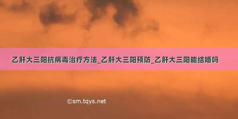 乙肝大三阳抗病毒治疗方法_乙肝大三阳预防_乙肝大三阳能结婚吗