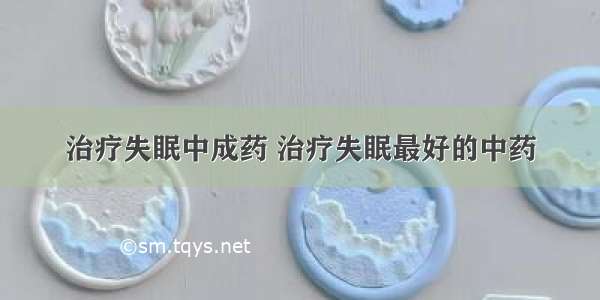 治疗失眠中成药 治疗失眠最好的中药