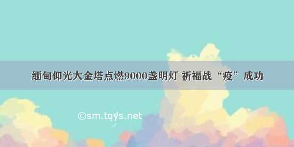 缅甸仰光大金塔点燃9000盏明灯 祈福战“疫”成功