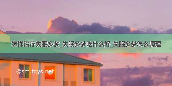 怎样治疗失眠多梦_失眠多梦吃什么好_失眠多梦怎么调理