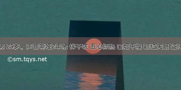 患者 男 25岁。声音嘶哑2年余 伴干咳 五心烦热 口烟干燥 颧红失眠 盗汗遗精 