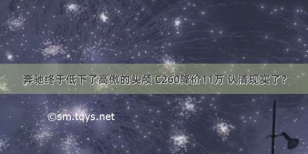 奔驰终于低下了高傲的头颅 C260降价11万 认清现实了？