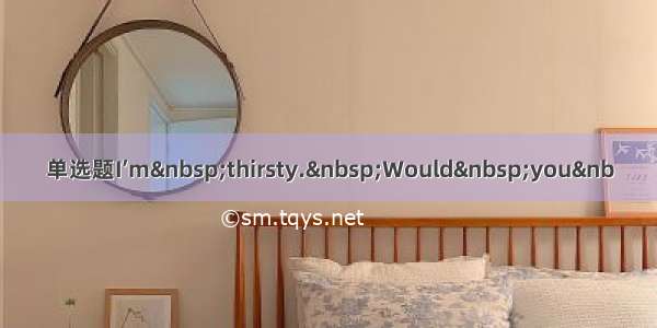 单选题I’m&nbsp;thirsty.&nbsp;Would&nbsp;you&nb