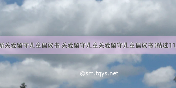 最新关爱留守儿童倡议书 关爱留守儿童关爱留守儿童倡议书(精选11篇)