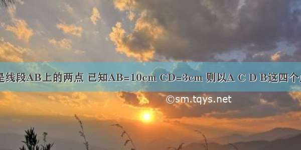 如图 C D是线段AB上的两点 已知AB=10cm CD=3cm 则以A C D B这四个点为端点的