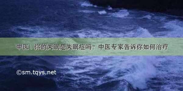 中医 | 你的失眠是失眠症吗？中医专家告诉你如何治疗