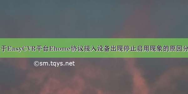 关于EasyCVR平台Ehome协议接入设备出现停止启用现象的原因分析