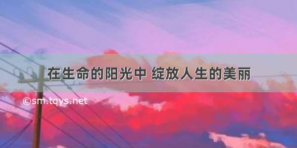 在生命的阳光中 绽放人生的美丽