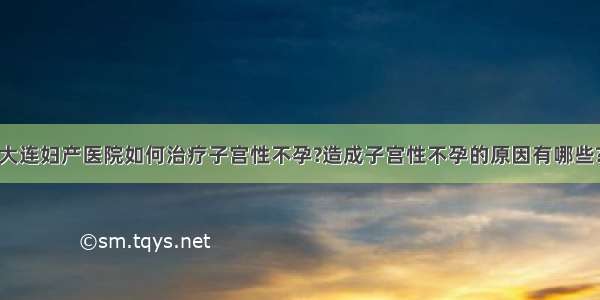 大连妇产医院如何治疗子宫性不孕?造成子宫性不孕的原因有哪些?