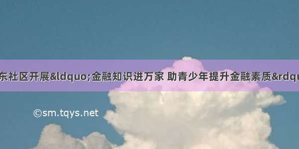 大学东路街道农大东社区开展&ldquo;金融知识进万家 助青少年提升金融素质&rdquo;的金融知识科普