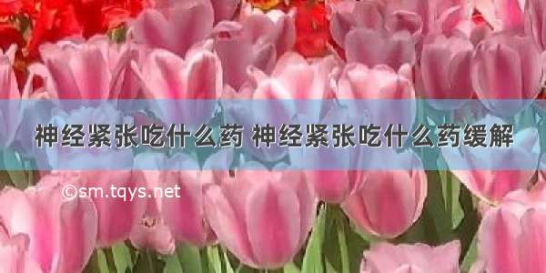 神经紧张吃什么药 神经紧张吃什么药缓解