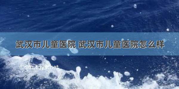 武汉市儿童医院 武汉市儿童医院怎么样