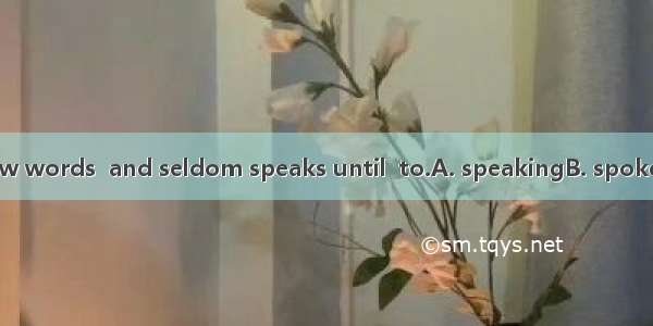 He is a man of few words  and seldom speaks until  to.A. speakingB. spokenC. speak D. be s