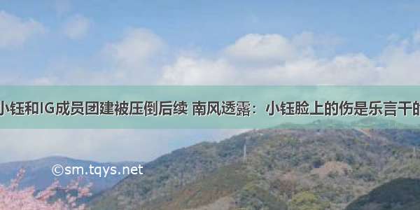 小钰和IG成员团建被压倒后续 南风透露：小钰脸上的伤是乐言干的