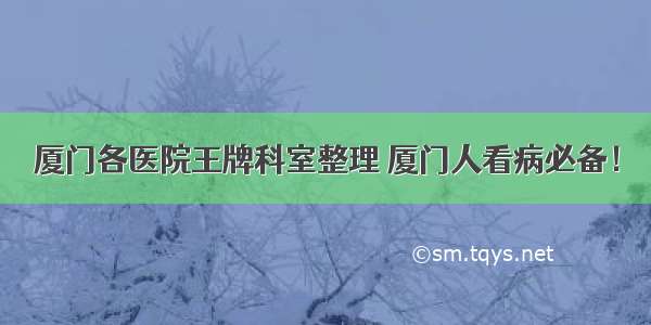 厦门各医院王牌科室整理 厦门人看病必备！