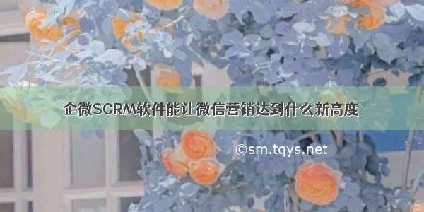 企微SCRM软件能让微信营销达到什么新高度