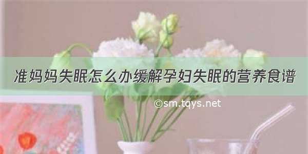 准妈妈失眠怎么办缓解孕妇失眠的营养食谱