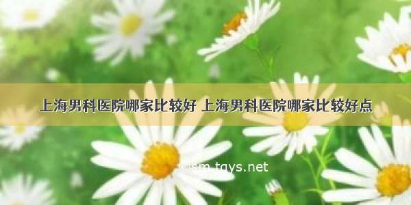 上海男科医院哪家比较好 上海男科医院哪家比较好点