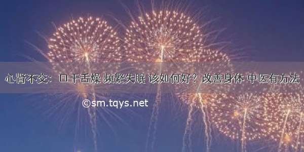 心肾不交：口干舌燥 频繁失眠 该如何好？改善身体 中医有方法