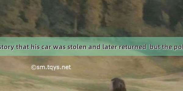He is stillhis story that his car was stolen and later returned  but the police don’t beli