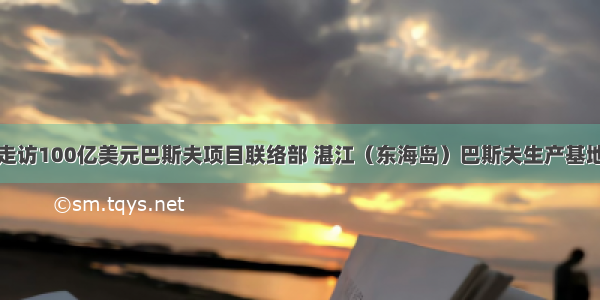 走访100亿美元巴斯夫项目联络部 湛江（东海岛）巴斯夫生产基地