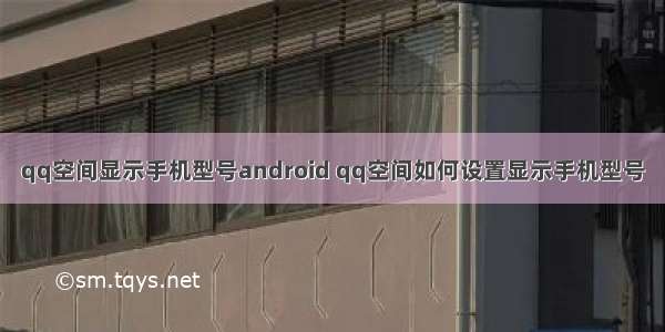 qq空间显示手机型号android qq空间如何设置显示手机型号
