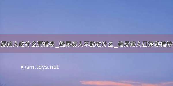 糖尿病人吃什么更健康_糖尿病人不能吃什么_糖尿病人日常保健妙招