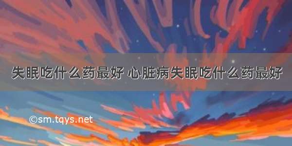 失眠吃什么药最好 心脏病失眠吃什么药最好