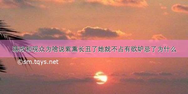 蒋欣和观众为啥说紫熏长丑了她就不占有欲妒忌了为什么